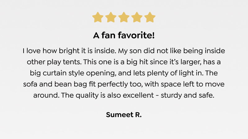A fan favorite! I love how bright it is inside. My son did not like being inside other play tents. This one is a big hit since it’s larger, has a big curtain style opening, and lets plenty of light in. The sofa and bean bag fit perfectly too, with space left to move around. The quality is also excellent - sturdy and safe. - Sumeet R. 