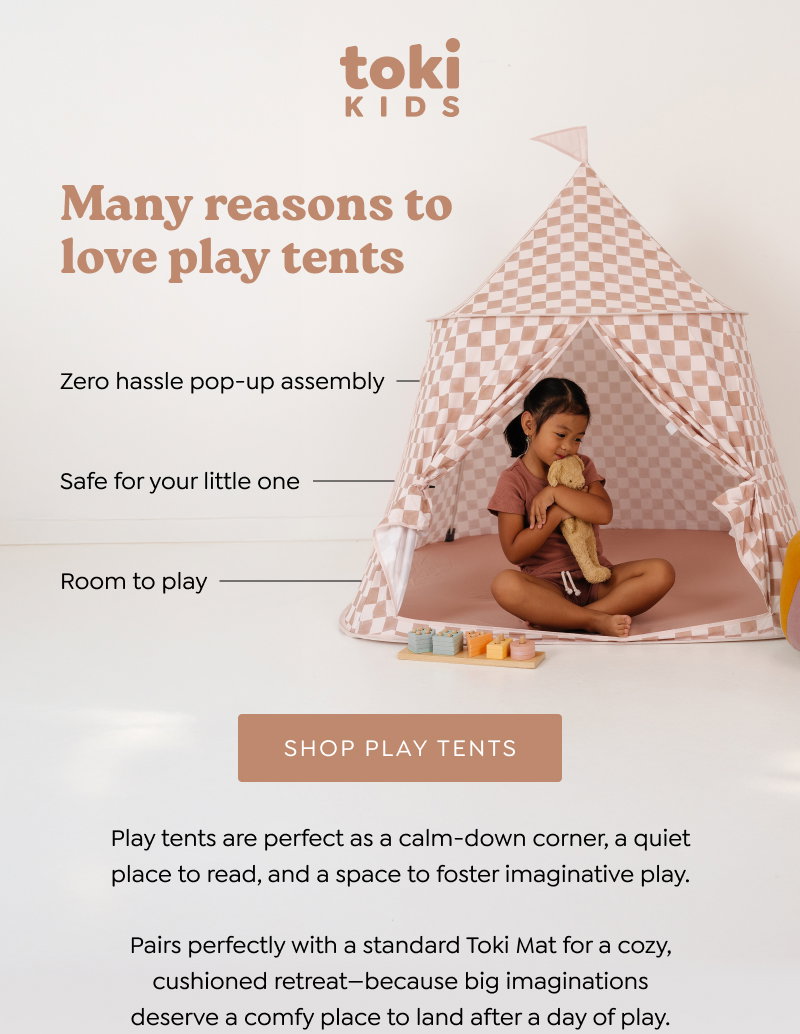 Many reasons to love play tents. Easy to assemble pop-up format; Oeko-Tex certified polyester; Spacious and bright; Fits a standard size Toki mat. Play tents are perfect as a calm-down corner, a quiet place to read, and a space to foster imaginative play. Bring on the fantastical adventures! [SHOP PLAY TENTS]