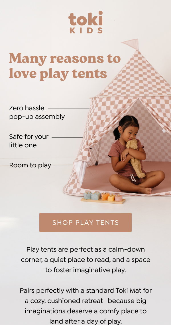 Many reasons to love play tents. Easy to assemble pop-up format; Oeko-Tex certified polyester; Spacious and bright; Fits a standard size Toki mat. Play tents are perfect as a calm-down corner, a quiet place to read, and a space to foster imaginative play. Bring on the fantastical adventures! [SHOP PLAY TENTS]