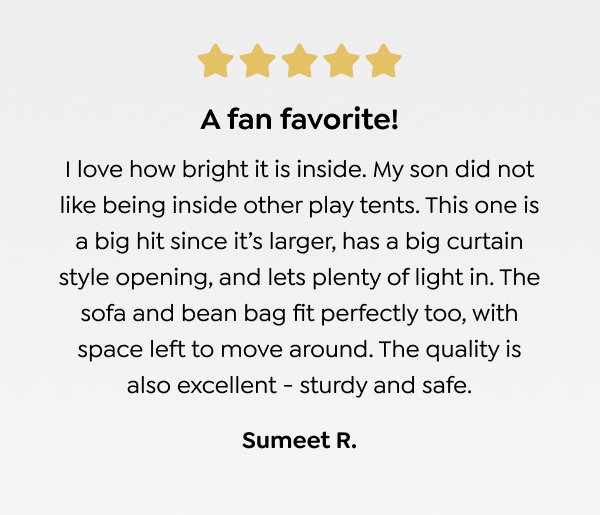 A fan favorite! I love how bright it is inside. My son did not like being inside other play tents. This one is a big hit since it’s larger, has a big curtain style opening, and lets plenty of light in. The sofa and bean bag fit perfectly too, with space left to move around. The quality is also excellent - sturdy and safe. - Sumeet R. 