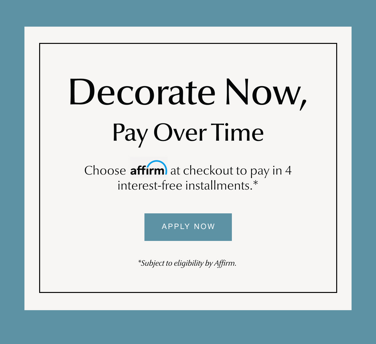 Decorate Now, Pay Over Time. Choose affirm at checkout. - Apply Now