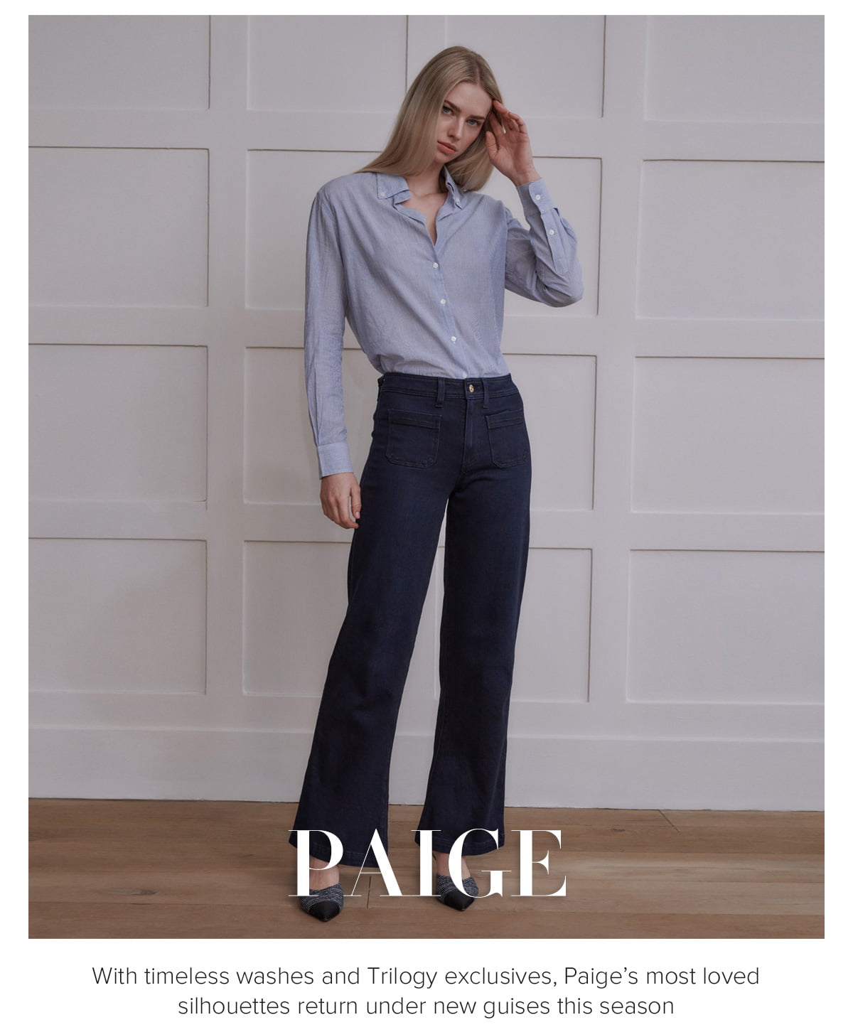 PAIGE - With timeless washes and Trilogy exclusives, Paige’s most loved silhouettes return under new guises this season