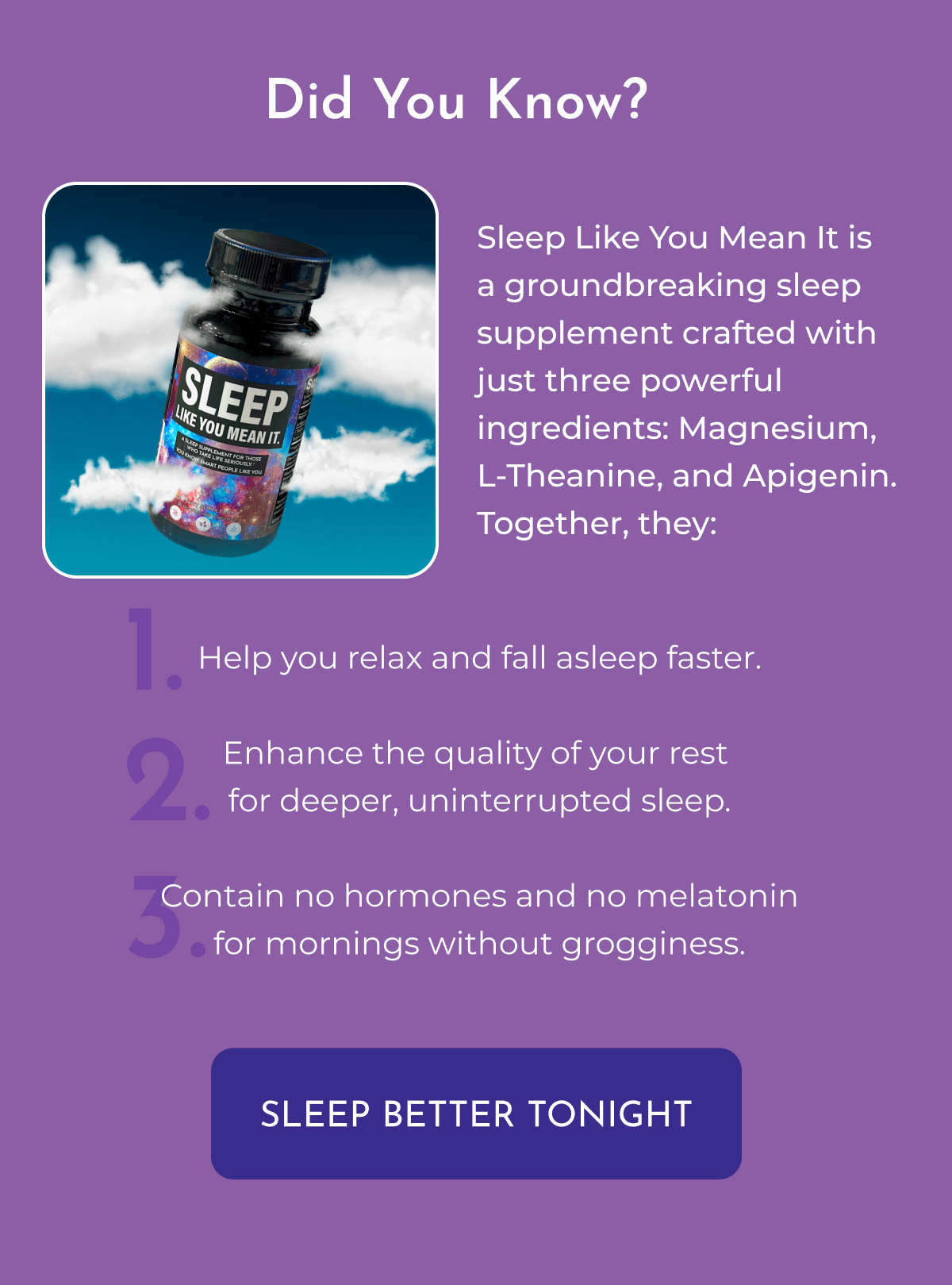 Did You Know? Sleep Like You Mean It is a groundbreaking sleep supplement crafted with just three powerful ingredients: Magnesium, L-Theanine, and Apigenin. Together, they:  Help you relax and fall asleep faster. Enhance the quality of your rest for deeper, uninterrupted sleep. Contain no hormones and no melatonin for mornings without grogginess.  SLEEP BETTER TONIGHT 