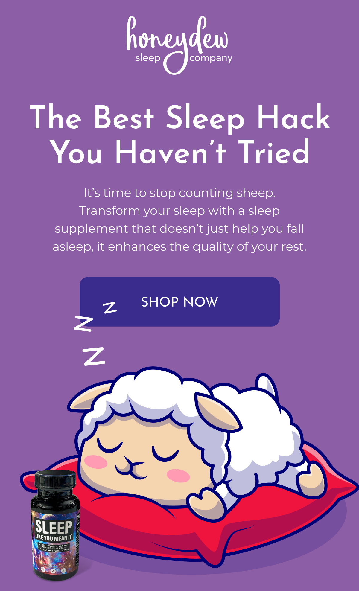 The Best Sleep Hack You Haven’t Tried It’s time to stop counting sheep. Transform your sleep with a sleep supplement that doesn’t just help you fall asleep, it enhances the quality of your rest. SHOP NOW