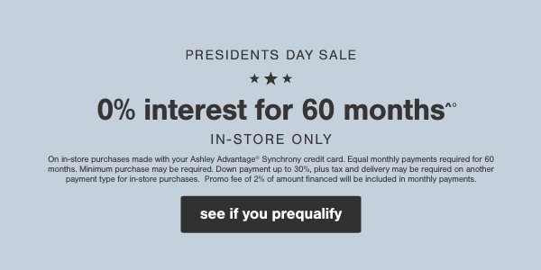 0% interest for 60 months in store only on in store purchases made with your Ashley Advantage Synchrony credit card at participating locations. 60 equal monthly payments required. Down payments up to 30% plus tax and delivery may be required on another payments type for in store purchases. Promo fee 2% of amount financed will be included in monthly payments. 
