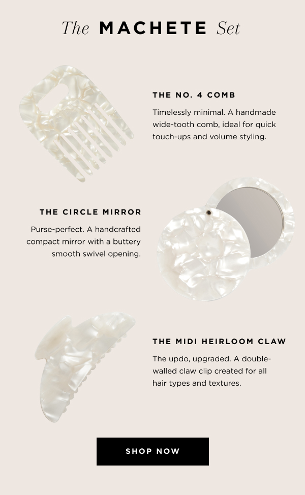  The MACHETE Set | Includes: The No. 4 Comb - Timelessly minimal. A handmade wide-tooth comb, ideal for detangling and volume styling.  The Midi Heirloom Claw - The updo, upgraded. A double-walled claw clip created for all hair types and textures. The Circle Mirror - Purse-perfect. A handcrafted compact mirror with a buttery smooth swivel opening. SHOP NOW.