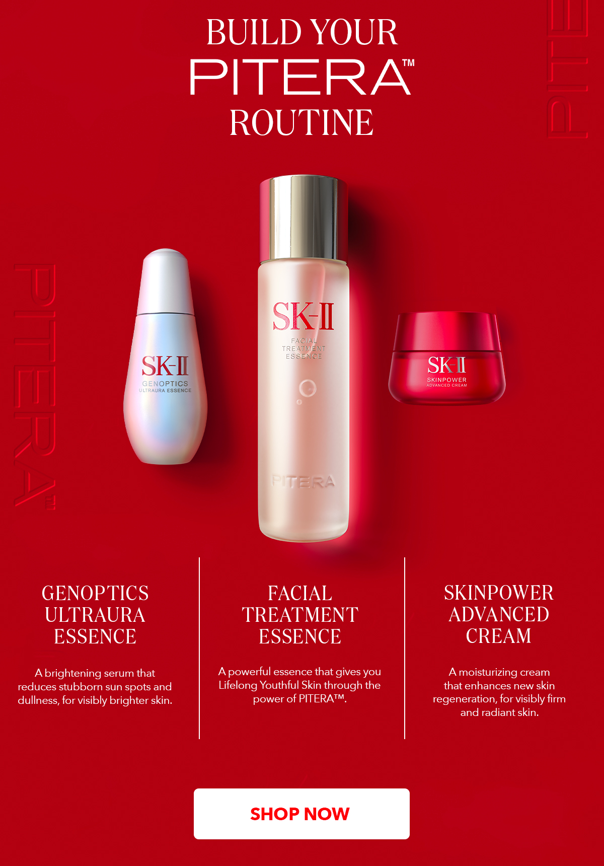 Build Your Pitera™️ Routine - Facial Treatment Essence A powerful essence that gives you Lifelong Youthful Skin through the power of PITERATM. GenOptics Ultraura Essence A brightening serum that reduces stubborn sun spots and dullness, for visibly brighter skin. SKINPOWER Advanced Cream A moisturizing cream that enhances new skin regeneration, for visibly firm and radiant skin.