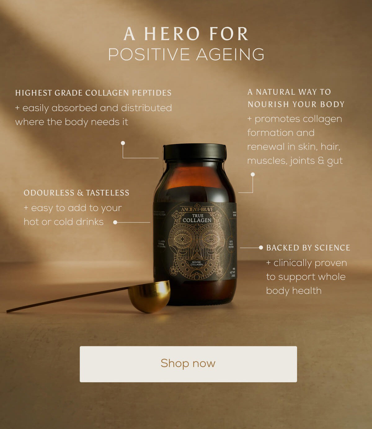 A hero for positive ageing | Highest grade collagen peptides: Easily absorbed and distributed where the body needs it. | Ordourless and tasteless: Easy to add to your hot or cold drinks. | Backed by science: Clinically proven to support whole body health | A natural way to nourish your body: Promotes collagen formation and renewal in skin, hair, muscles, joints & gut. | Shop now