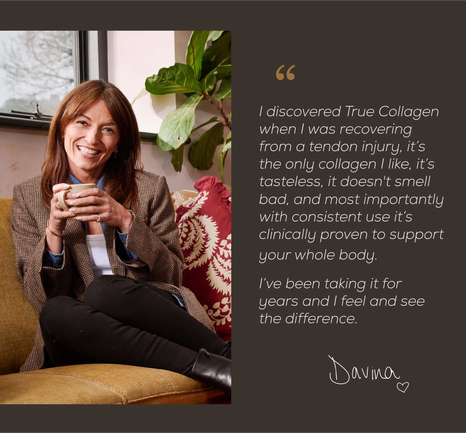 Davina McCall Quote: ”I discovered True Collagen when I was recovering from a tendon injury, it’s the only collagen I like, it’s tasteless, it doesn't smell bad, and most importantly with consistent use it’s clinically proven to support your whole body. I’ve been taking it for years and I feel and see the difference.”