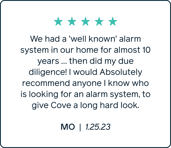 We had a 'well known' alarm system in our home for almost 10 years... then did my due diligence! I would Absolutly recommend anyone I know who is looking for an alarm system, to give Cove a long hard look." Mo 1.25.23
