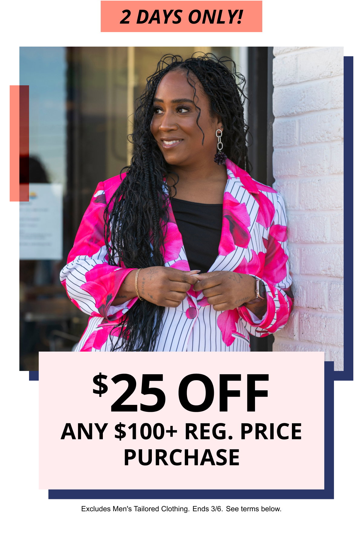2 DAYS ONLY! | $25 OFF ANY $100plus REG. PRICE PURCHASE | Excludes Men s Tailored Clothing. Ends 3/6. See terms below.
