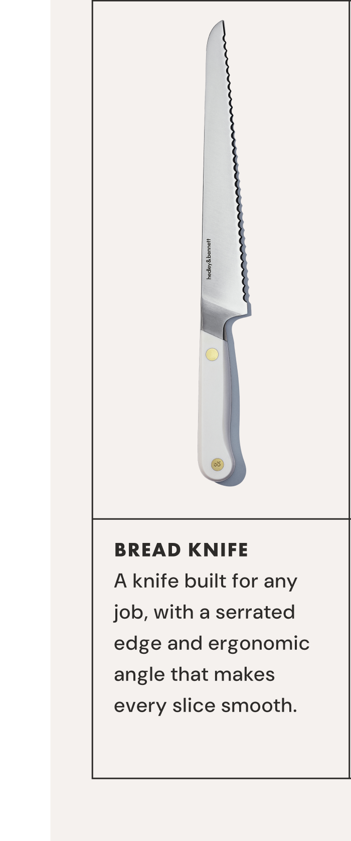 BREAD KNIFE | A knife built for any job, with a serrated  edge and ergonomic angle that makes every slice smooth. 