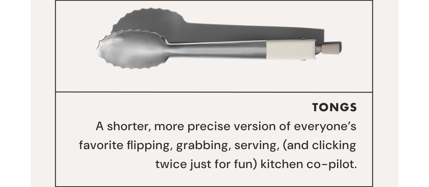 TONGS | A shorter, more precise version of everyone’s favorite flipping, grabbing, serving, (and clicking twice just for fun) kitchen co-pilot.