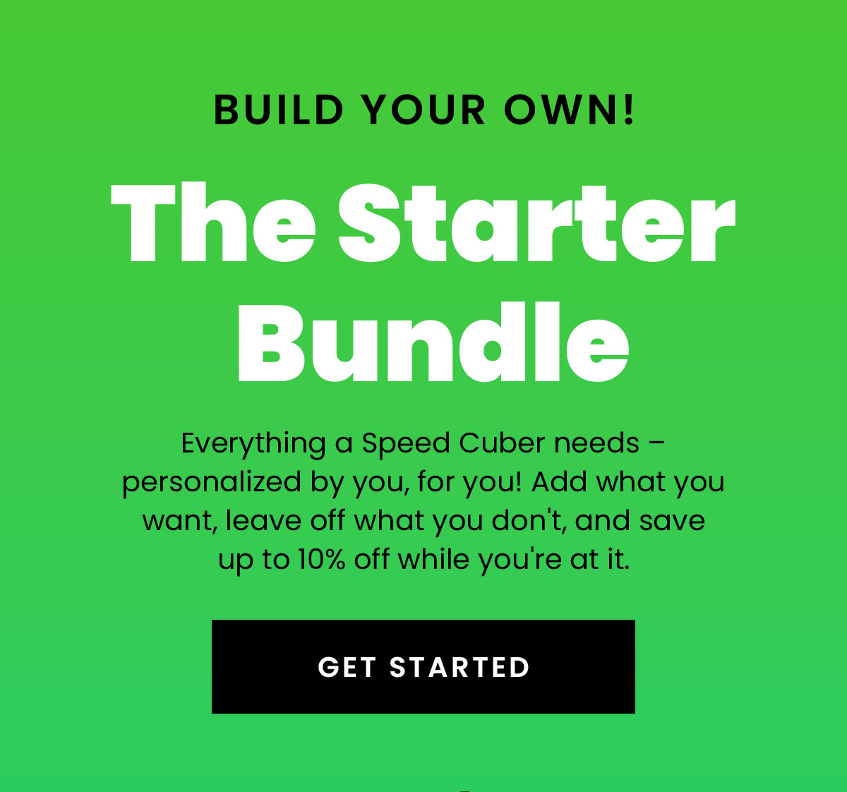 Build your own! The starter bundle | Everything a Speed Cuber needs - personalized by you, for you! Add what you want, leave off what you don't, and save up to 10% off while you're at it. | Get started