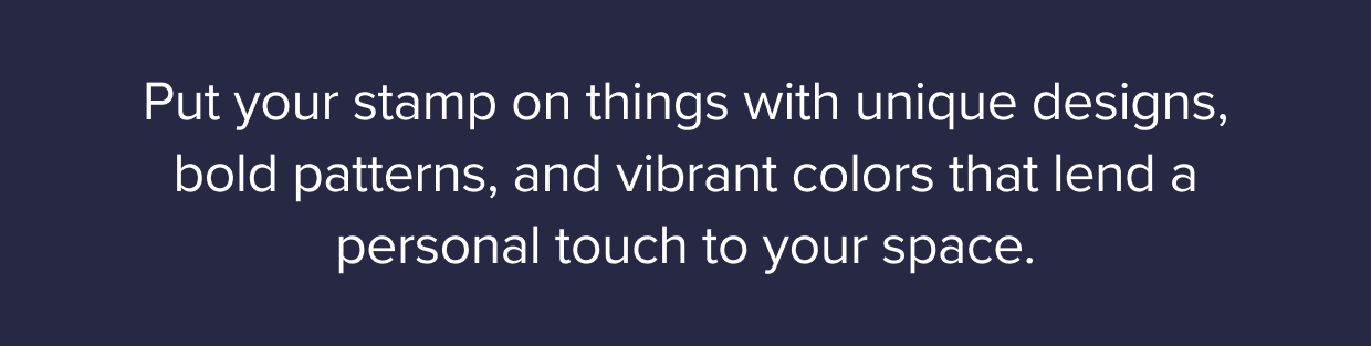 Put your stamp on things with unique designs, bold patterns, and vibrant colors that lend a personal touch to your space.