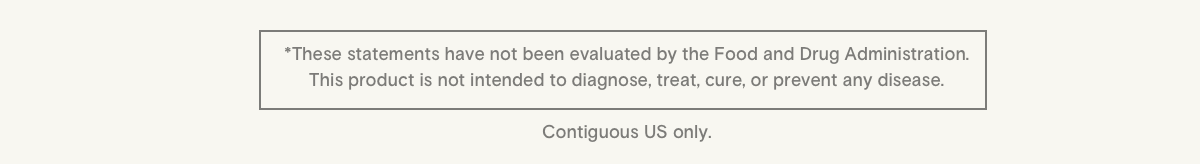* These statements have not been evaluated by the Food and Drug Administration. This product is not intended to diagnose, treat, cure, or prevent any disease. Contiguous US only