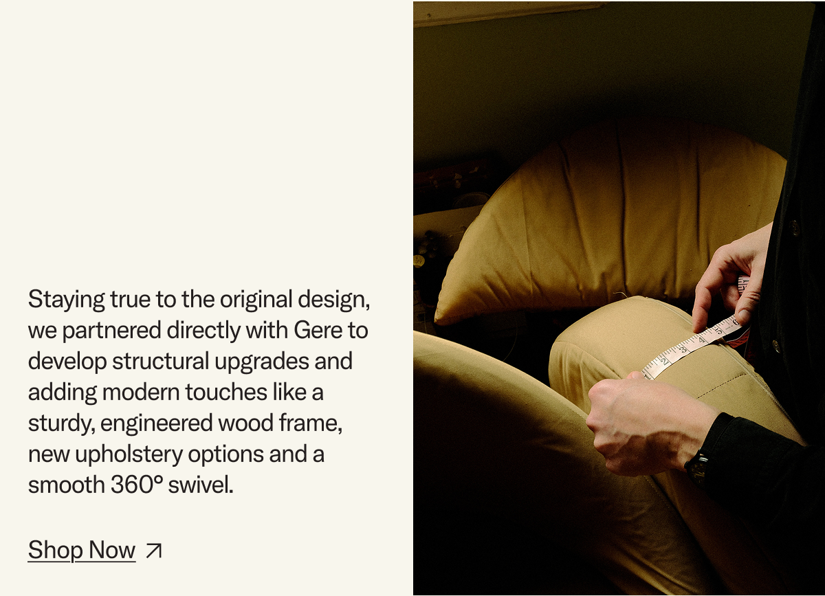 Staying true to the original design, we partnered directly with Gere to develop structural upgrades and adding modern touches like a sturdy, engineered wood frame,  new upholstery options and a smooth 360° swivel. Shop Now