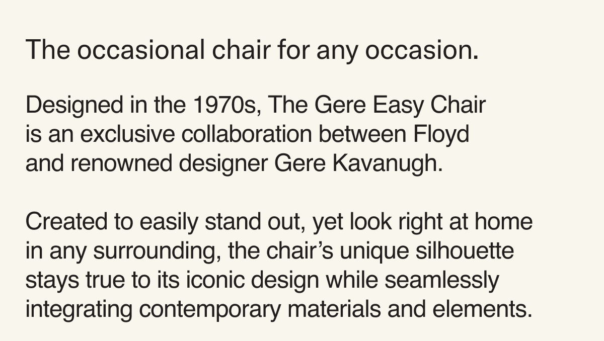The occasional chair for any occasion. Designed in the 1970s, The Gere Easy Chair  is an exclusive collaboration between Floyd and renowned designer Gere Kavanugh.  Created to easily stand out, yet look right at home in any surrounding, the chair’s unique silhouette stays true to its iconic design while seamlessly integrating contemporary materials and elements. 