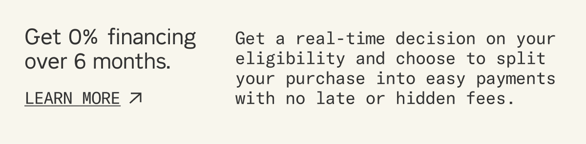 Get 0% financing over 6 months. Get a real-time decision on your eligibility and choose to split your purchase into easy payments with no late or hidden fees. Learn more