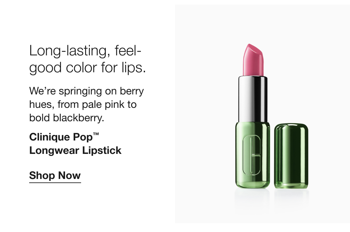 Long-lasting, feel-good color for lips. | We’re springing on berry hues, from pale pink to 
bold blackberry. | Clinique Pop™ 
Longwear Lipstick | Shop Now