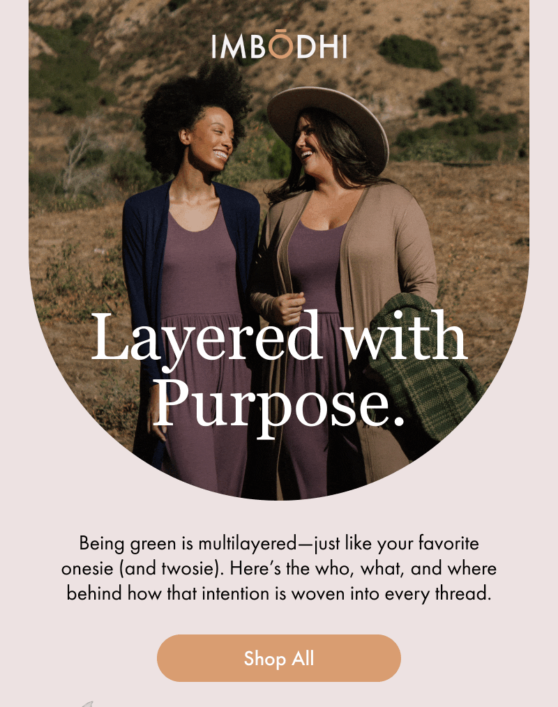 Layered with Purpose.  Being green is multilayered—just like your favorite onesie (and twosie). Here’s the who, what, and where behind how that intention is woven into every thread.  [Shop All]