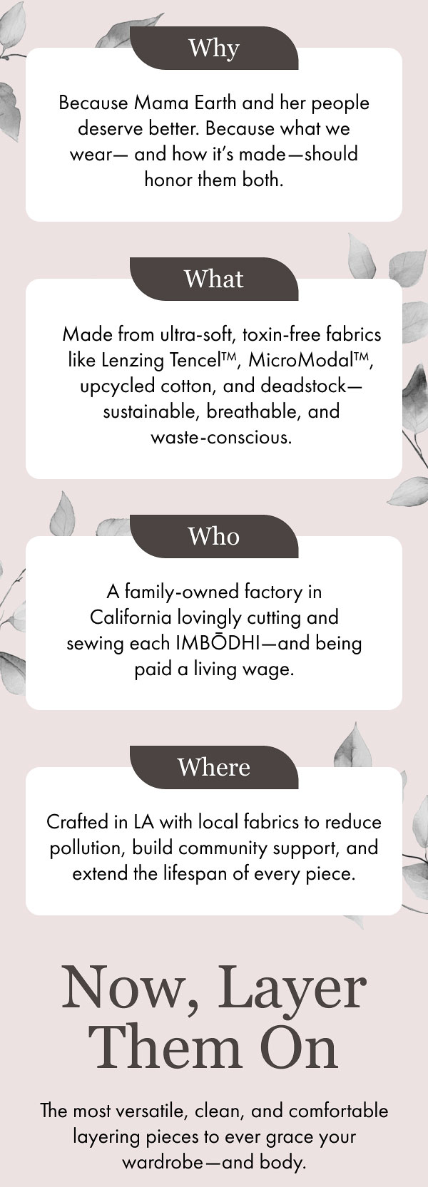 Why Because Mama Earth and her people deserve better. Because what we wear—and how it’s made—should honor them both. What Made from ultra-soft, toxin-free fabrics like Lenzing Tencel™, MicroModal™, upcycled cotton, and deadstock—sustainable, breathable, and waste-conscious. Who A family-owned factory in California lovingly cutting and sewing each IMBŌDHI—and being paid a living wage. Where Crafted in LA with local fabrics to reduce pollution, build community support, and extend the lifespan of every piece. Now, Layer Them On The most versatile, clean, and comfortable layering pieces to ever grace your wardrobe—and body.