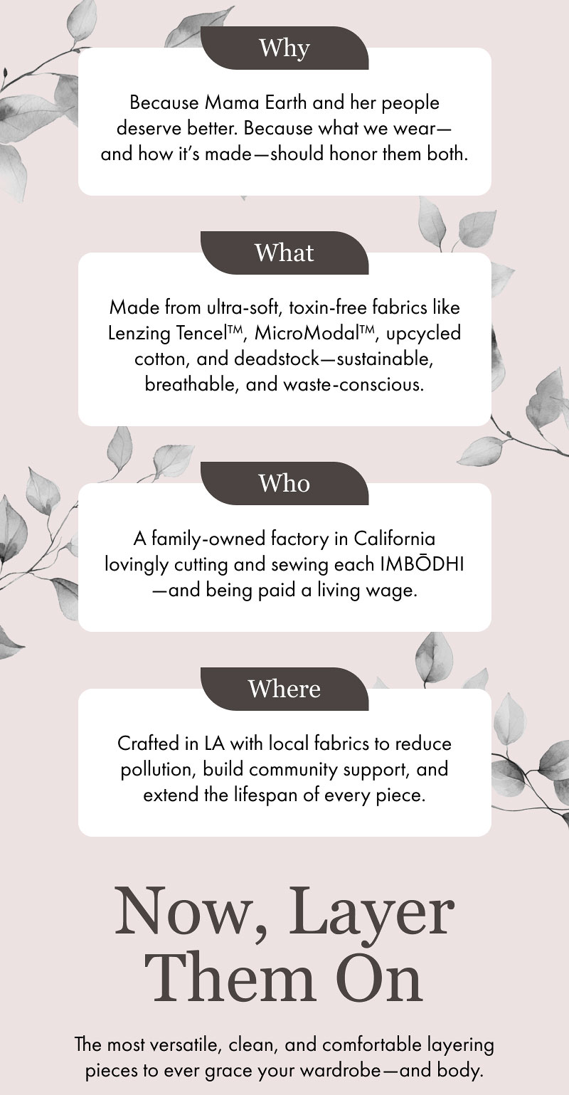 Why  Because Mama Earth and her people deserve better. Because what we wear—and how it’s made—should honor them both.  What  Made from ultra-soft, toxin-free fabrics like Lenzing Tencel™, MicroModal™, upcycled cotton, and deadstock—sustainable, breathable, and waste-conscious.  Who  A family-owned factory in California lovingly cutting and sewing each IMBŌDHI—and being paid a living wage.  Where  Crafted in LA with local fabrics to reduce pollution, build community support, and extend the lifespan of every piece.  Now, Layer Them On  The most versatile, clean, and comfortable layering pieces to ever grace your wardrobe—and body.
