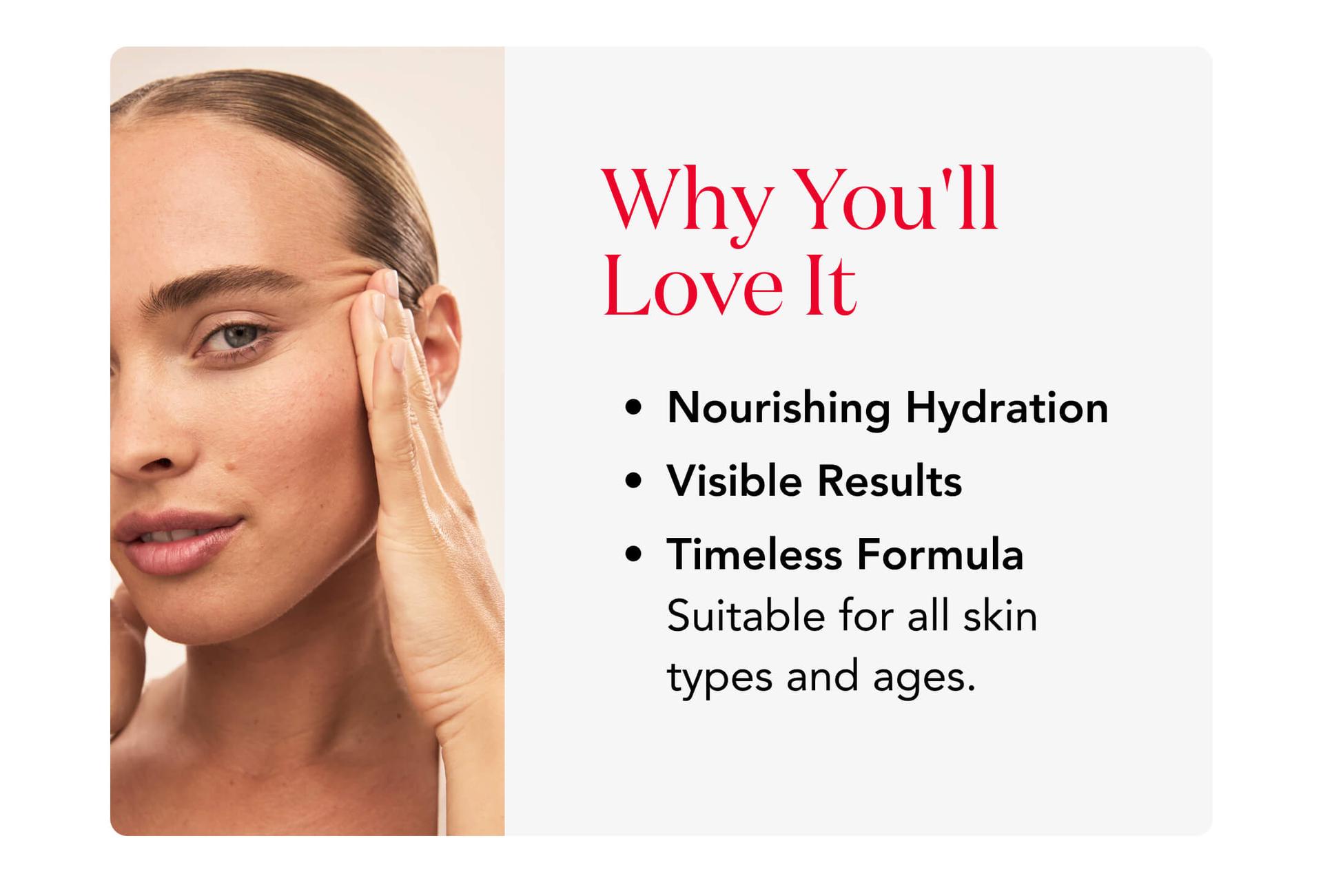 Why You'll Love It - Nourishing Hydration, Visible Results, and Timeless Formula.  Suitable for all skin types and ages.