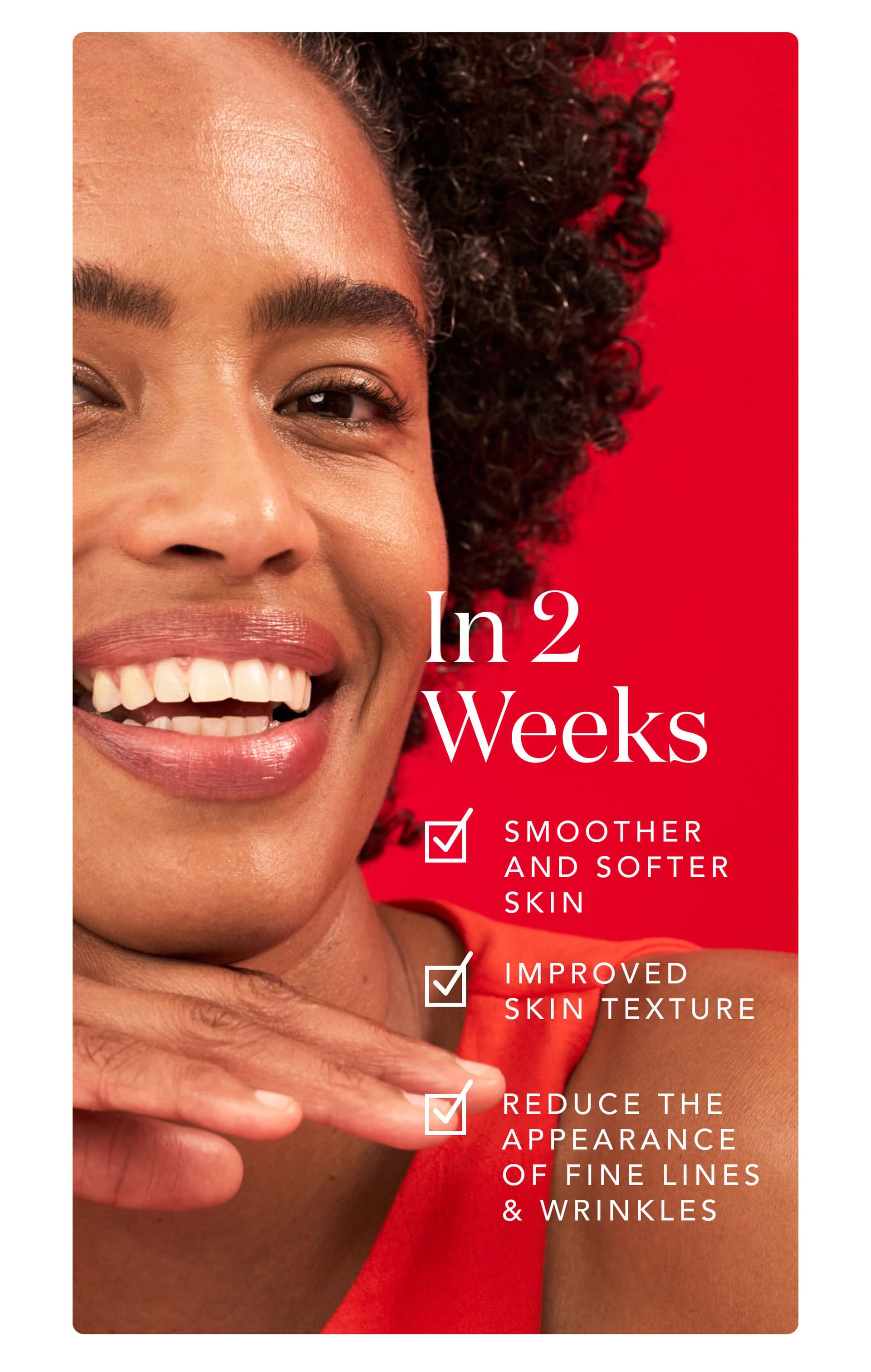 In 2 Weeks: Smoother Softer Skin - Improved Skin Texture - Reduce the Appearance of Fine Lines and Wrinkles