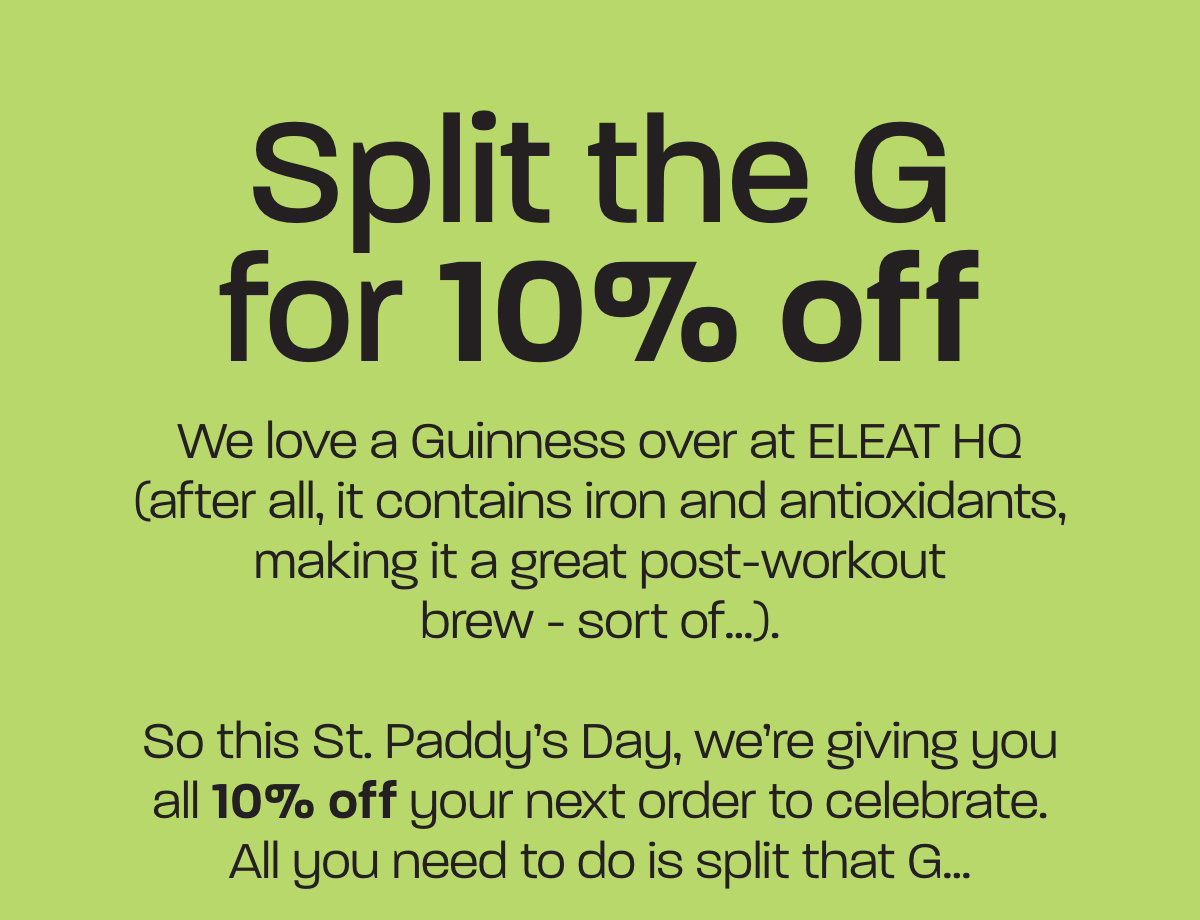 We love a Guinness over at ELEAT HQ (after all, it contains iron and antioxidants, making it a great post-workout brew - sort of…).  So this St. Paddy’s Day, we’re giving you all 10% off your next order to celebrate. All you need to do is split that G…