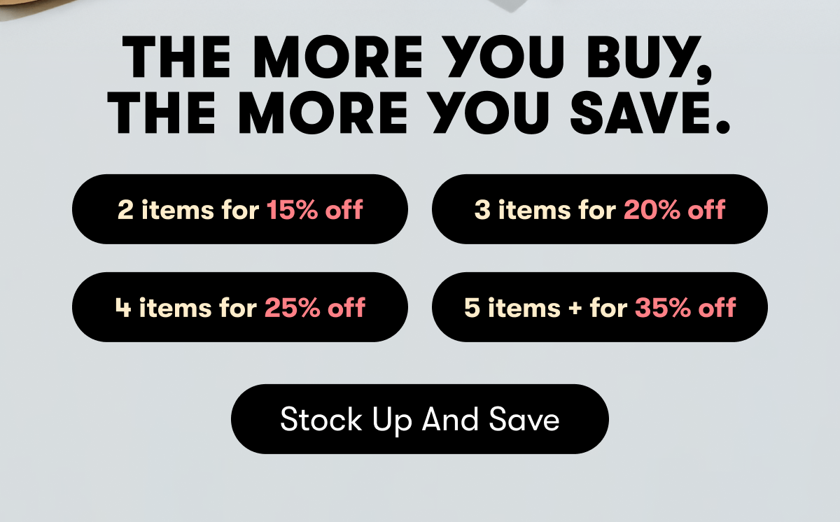The more you buy, the more you save. | 2 items for 15% off | 3 items for 20% off | 4 items for 25% off | 5 items + for 35% off | Stock up and save