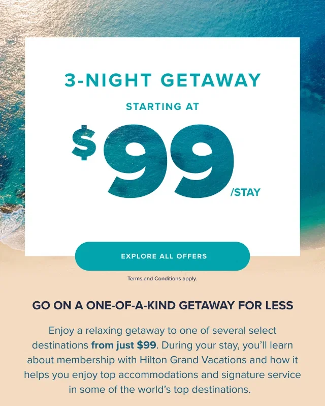  GO ON A ONE-OF-A-KIND GETAWAY FOR LESS. Enjoy a relaxing getaway to one of several select destinations from just $99. During your stay, you’ll learn about membership with Hilton Grand Vacations and how it helps you enjoy top accommodations and signature service in some of the world’s top destinations.   Terms and Conditions apply.