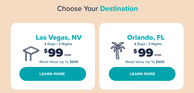 Choose Your Destination: Las Vegas, NV. 4 Days/3 Nights. $99/stay. Retail Value Up to $699. Learn More. Orlando, FL. 4 Days/3 Nights. $99/stay. Retail Value Up to $609. Learn More.