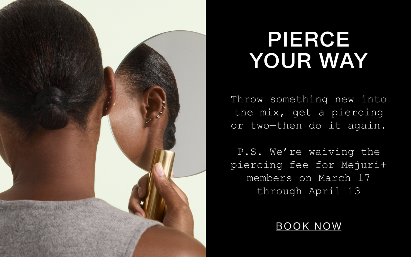 Pierce Your Way. Throw something new into the mix, get a piercing or two—then do it again. P.S. We're waiving the piercing fee for Mejuri+ members on March 17 through April 13. Book Now.