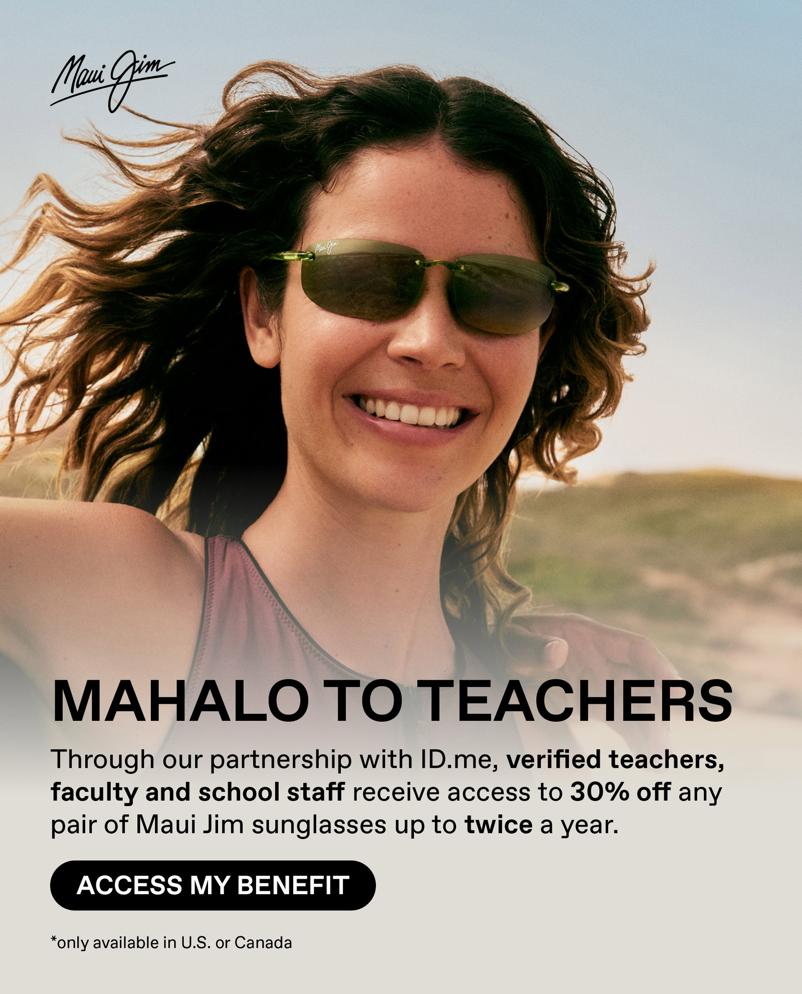 Maui Jim - Mahalo to Teachers - Through our Mahalo to Heroes program, teachers, faculty and school staff, verified through ID.me, can access 30% off any pair of Maui Jim sunglasses up to twice a year. Access my Benefit. Only available in US and Canada