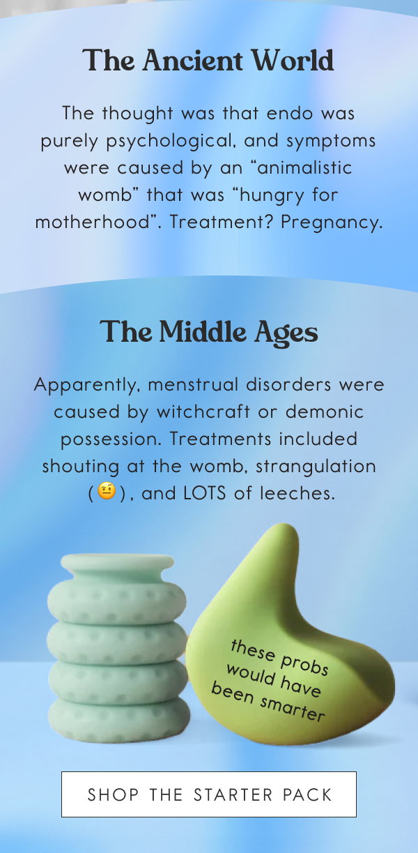 The Ancient World. The thought was that endo was purely psychological, and symptoms were caused by an “animalistic womb” that was “hungry for motherhood”. Treatment? Pregnancy; The Middle Ages. Apparently, menstrual disorders were caused by witchcraft or demonic possession. Treatments included shouting at the womb, strangulation (🤨), and LOTS of leeches. [SHOP THE STARTER PACK]
