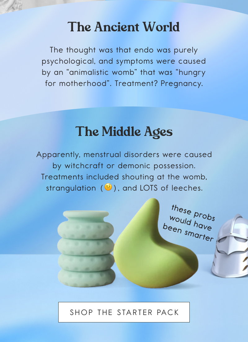 The Ancient World. The thought was that endo was purely psychological, and symptoms were caused by an “animalistic womb” that was “hungry for motherhood”. Treatment? Pregnancy; The Middle Ages. Apparently, menstrual disorders were caused by witchcraft or demonic possession. Treatments included shouting at the womb, strangulation (🤨), and LOTS of leeches. [SHOP THE STARTER PACK]