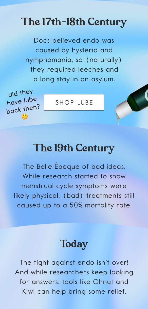 The 17th-18th Century. Docs believed endo was caused by hysteria and nymphomania, so (naturally) they required leeches and a long stay in an asylum. [SHOP LUBE]; The 19th Century. The Belle Époque of bad ideas. While research started to show menstrual cycle symptoms were likely physical, (bad) treatments still caused up to a 50% mortality rate; Today. The fight against endo isn’t over! And while researchers keep looking for answers, tools like Ohnut and Kiwi can help bring some relief.