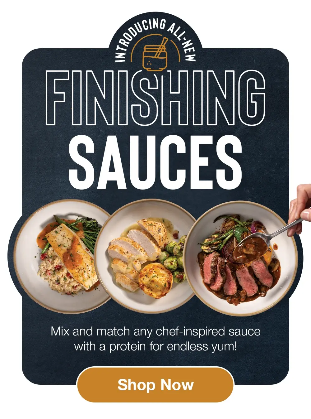Introducing All-New FINISHING SAUCES - Mix and match any chef-inspired sauce with a protein for endless yum! Shop Now