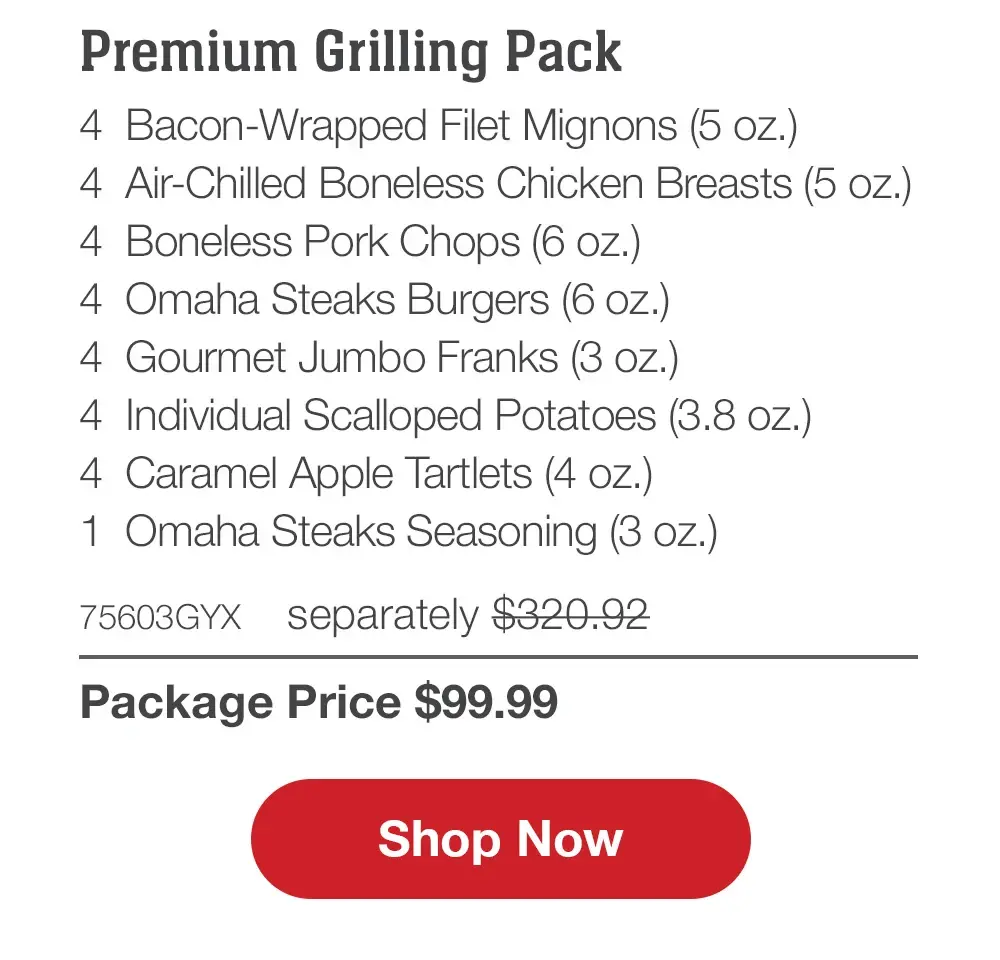 Family Favorites Assortment - 4 Butcher's Cut Filet Mignons (5 oz.) - 4 Air-Chilled Boneless Chicken Breasts (5 oz.) - 4 PureGround™M Filet Mignon Burgers (6 oz.) - 4 Gourmet Jumbo Franks (3 oz.) - 4 Potatoes au Gratin (2.8 oz.) - 4 Caramel Apple Tartlets (4 oz.) - 1 Omaha Steaks Seasoning (3 OZ.) - 71735GYX separately $293.93 | Package Price $99.99 || Shop Now