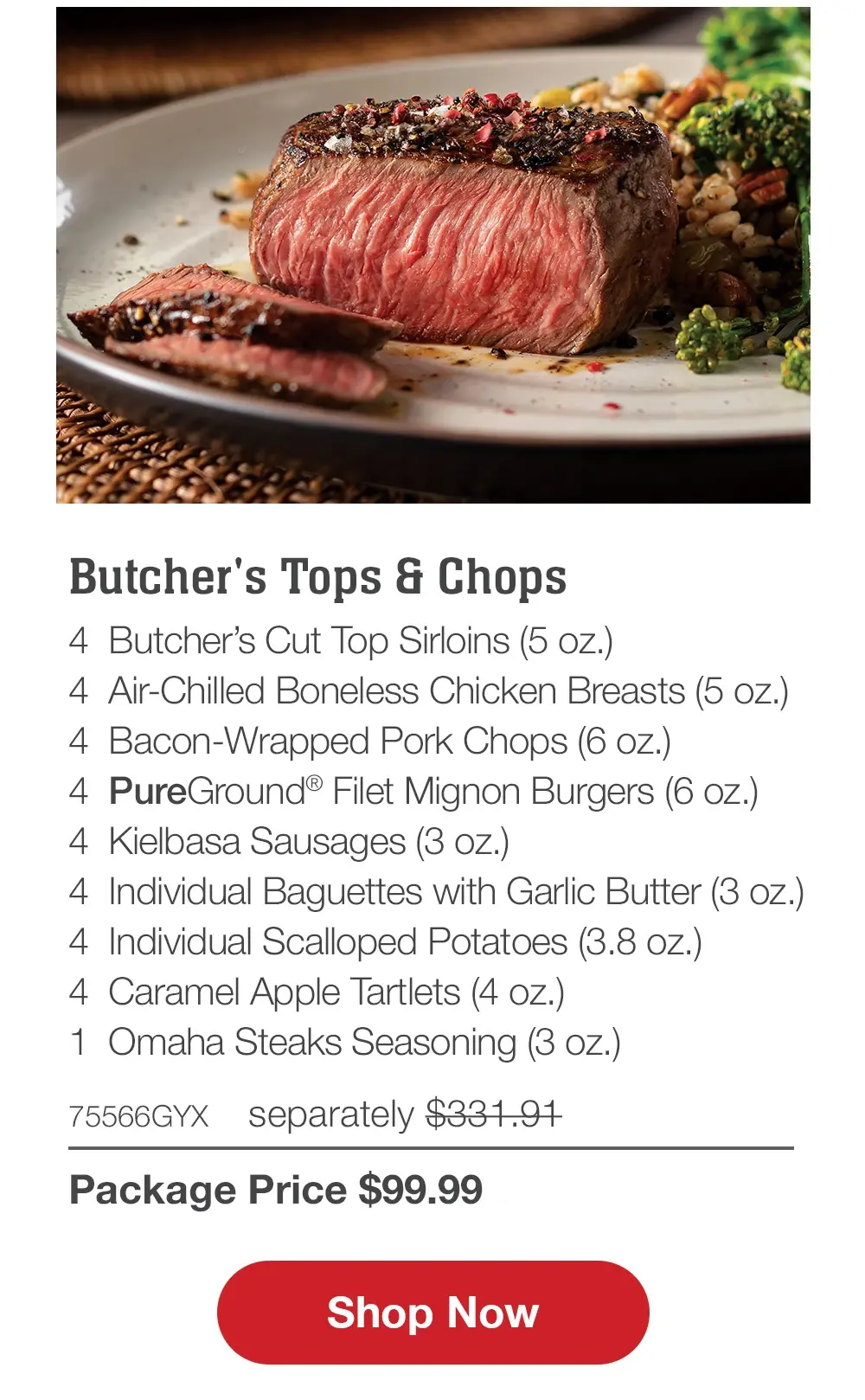 Premium Grilling Collection - 4 Bacon-Wrapped Filet Mignons (6 oz.) - 4 Air-Chilled Boneless Chicken Breasts (5 oz.) - 4 Boneless Pork Chops (6 oz.) - 4 Omaha Steaks Burgers (6 oz.) - 4 Gourmet Jumbo Franks (3 oz.) - 4 Caramel Apple Tartlets (4 oz.) - 1 Omaha Steaks Seasoning (3 oz.) - 71438GYX separately $314.93 | Package Price $99.99 || Shop Now