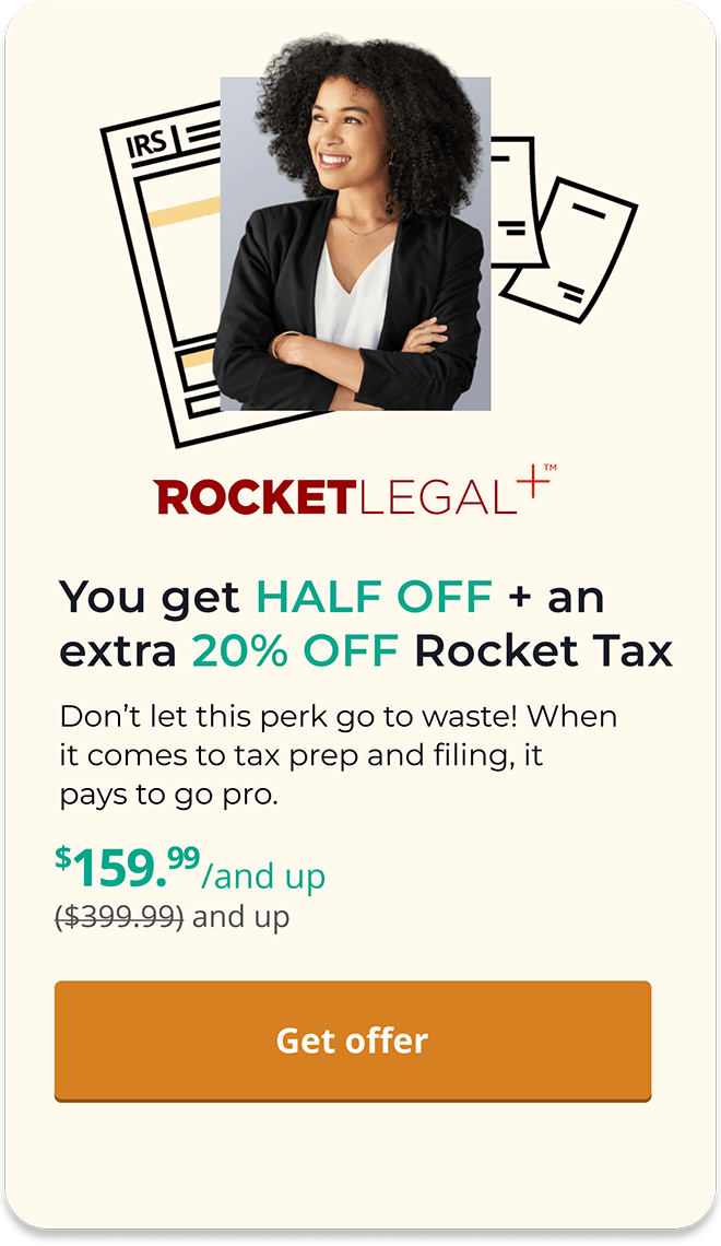 ROCKETLEGAL+(tm) | You get HALF OFF + an extra 20% OFF Rocket Tax | Don't let this perk go to waste! When it comes to tax prep and filing, it pays to go pro. | $159.99/and up (was $399.99 and up) | [Get offer] |