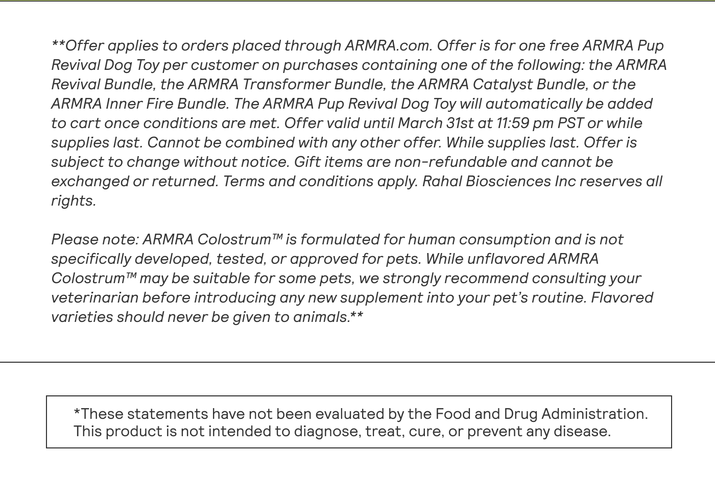 **Offer applies to orders placed through ARMRA.com. Offer is for one free ARMRA Pup Revival Dog Toy per customer on purchases containing one of the following: the ARMRA Revival Bundle, the ARMRA Transformer Bundle, the ARMRA Catalyst Bundle, or the ARMRA Inner Fire Bundle. The ARMRA Pup Revival Dog Toy will automatically be added to cart once conditions are met. Offer valid until March 31st at 11:59 pm PST or while supplies last. Cannot be combined with any other offer. While supplies last. Offer is subject to change without notice. Gift items are non-refundable and cannot be exchanged or returned. Terms and conditions apply. Rahal Biosciences Inc reserves all rights. Please note: ARMRA Colostrum™ is formulated for human consumption and is not specifically developed, tested, or approved for pets. While unflavored ARMRA Colostrum™ may be suitable for some pets, we strongly recommend consulting your veterinarian before introducing any new supplement into your pet's routine. Flavored varieties should never be given to animals.**  This product is not intended to diagnose, treat, cure, or prevent any disease.