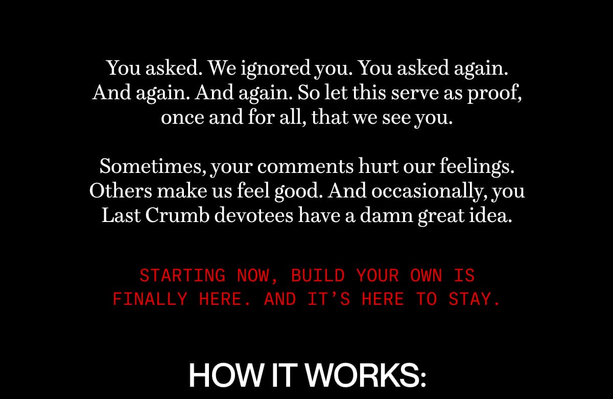 You asked. We ignored you. You asked again. And again. And again. So let this serve as proof, once and for all, that we see you.  Sometimes, your comments hurt our feelings. Others make us feel good. And occasionally, you Last Crumb devotees have a damn great idea. | Starting now, build your own is finally here. And it’s here to stay. | How It Works: 