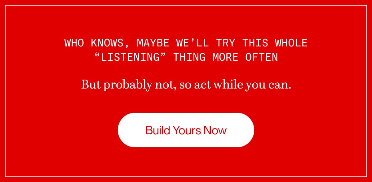 Who knows, maybe we’ll try this whole “listening” thing more often | But probably not, so act while you can. | Build Yours Now