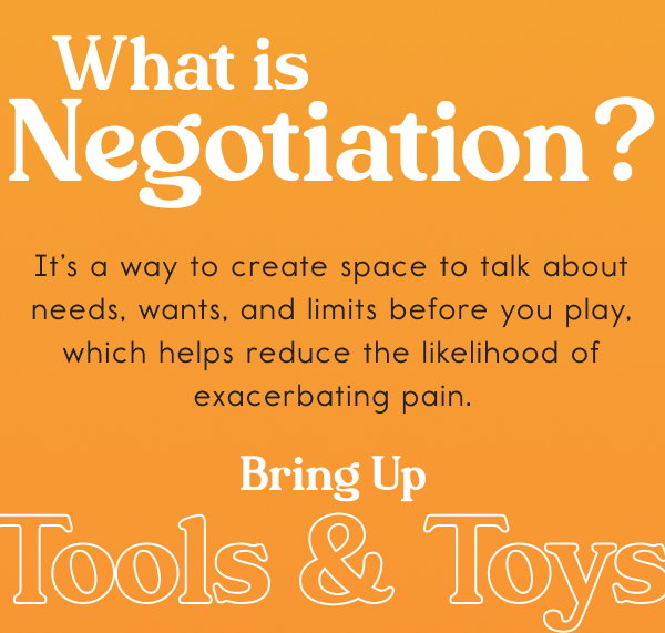 What is Negotiation? It’s a way to create space to talk about needs, wants, and limits before you play, which helps reduce the likelihood of exacerbating pain. Bring Up Tools & Toys What is Negotiation? It’s a way to create space to talk about needs, wants, and limits before you play, which helps reduce the likelihood of exacerbating pain. Bring Up Tools & Toys
