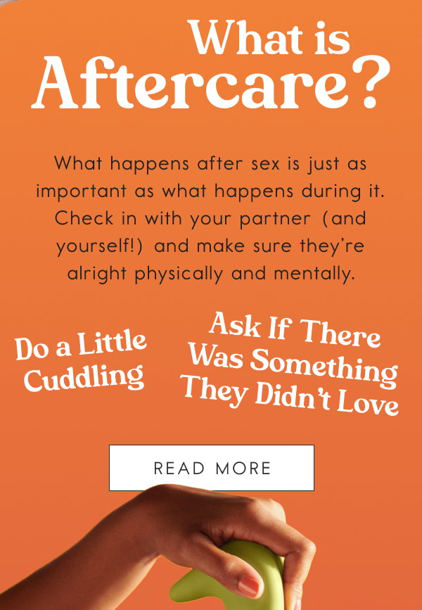 What is Aftercare? What happens after sex is just as important as what happens during it. Check in with your partner (and yourself!) and make sure they’re alright physically and mentally. Do a Little Cuddling. Ask If There Was Something They Didn’t Love. [READ MORE]
