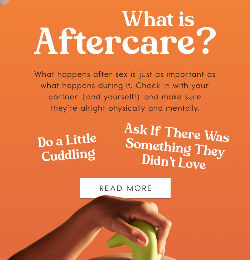 What is Aftercare?  What happens after sex is just as important as what happens during it. Check in with your partner (and yourself!) and make sure they’re alright physically and mentally. Do a Little Cuddling. Ask If There Was Something They Didn’t Love. [READ MORE]