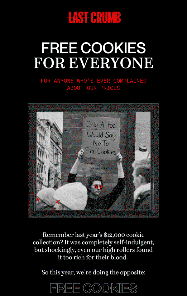 Last Crumb | FREE COOKIES FOR EVERYONE | For anyone who’s ever complained about our prices | Remember last year’s $12,000 cookie collection? It was completely self-indulgent, but shockingly, even our high rollers found it too rich for their blood.   So this year, we’re doing the opposite: FREE COOKIES | Just use code ‘APRILFOOLS’ at checkout and watch the price drop to $0.* | It’s totally legit, we promise | Get Free Cookies | *Discount must be used at checkout for a free collection box. Cannot be combined with any other promotion. Discount expires 04/01/25 at 11:59pm EST.