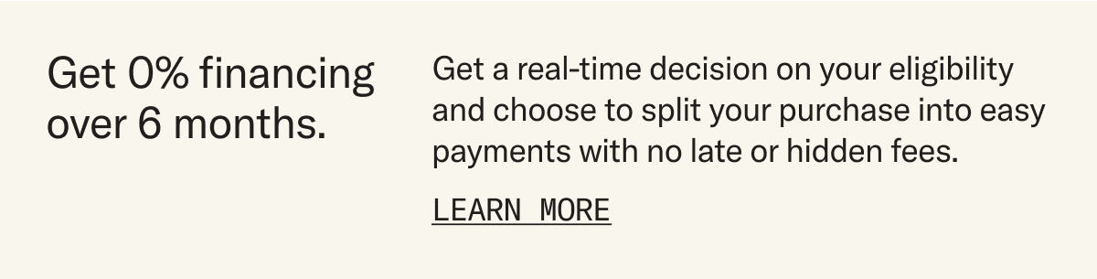 Get 0% financing over 6 months. Get a real-time decision on your eligibility and choose to split your purchase into easy payments with no late or hidden fees. Learn more